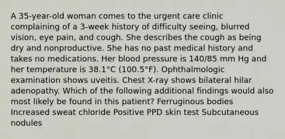 A 35-year-old woman comes to the urgent care clinic complaining of a 3-week history of difficulty seeing, blurred vision, eye pain, and cough. She describes the cough as being dry and nonproductive. She has no past medical history and takes no medications. Her blood pressure is 140/85 mm Hg and her temperature is 38.1°C (100.5°F). Ophthalmologic examination shows uveitis. Chest X-ray shows bilateral hilar adenopathy. Which of the following additional findings would also most likely be found in this patient? Ferruginous bodies Increased sweat chloride Positive PPD skin test Subcutaneous nodules