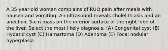 A 35-year-old woman complains of RUQ pain after meals with nausea and vomiting. An ultrasound reveals cholelithiasis and an anechoic 3-cm mass on the inferior surface of the right lobe of the liver. Select the most likely diagnosis. (A) Congenital cyst (B) Hydatid cyst (C) Hamartoma (D) Adenoma (E) Focal nodular hyperplasia