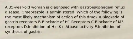 A 35-year-old woman is diagnosed with gastroesophageal reflux disease. Omeprazole is administered. Which of the following is the most likely mechanism of action of this drug? A.Blockade of gastrin receptors B.Blockade of H1 Receptors C.Blockade of M3 receptors D.Inhibition of H+-K+ Atpase activity E.Inhibition of synthesis of gastrin