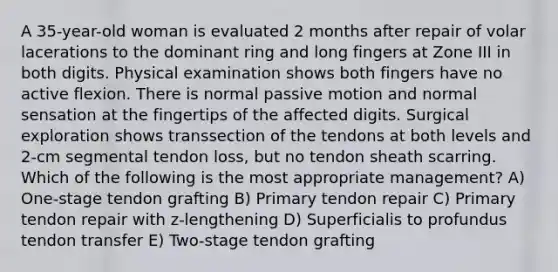 A 35-year-old woman is evaluated 2 months after repair of volar lacerations to the dominant ring and long fingers at Zone III in both digits. Physical examination shows both fingers have no active flexion. There is normal passive motion and normal sensation at the fingertips of the affected digits. Surgical exploration shows transsection of the tendons at both levels and 2-cm segmental tendon loss, but no tendon sheath scarring. Which of the following is the most appropriate management? A) One-stage tendon grafting B) Primary tendon repair C) Primary tendon repair with z-lengthening D) Superficialis to profundus tendon transfer E) Two-stage tendon grafting