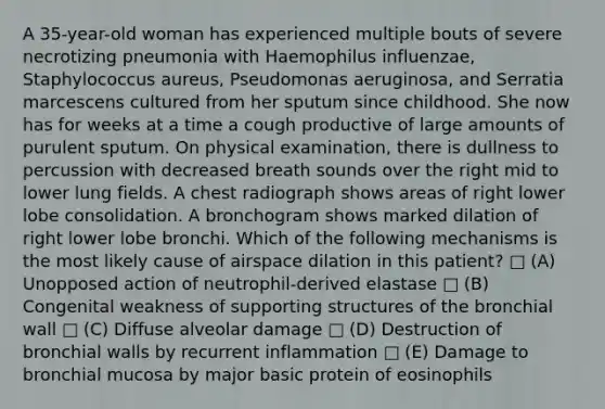 A 35-year-old woman has experienced multiple bouts of severe necrotizing pneumonia with Haemophilus influenzae, Staphylococcus aureus, Pseudomonas aeruginosa, and Serratia marcescens cultured from her sputum since childhood. She now has for weeks at a time a cough productive of large amounts of purulent sputum. On physical examination, there is dullness to percussion with decreased breath sounds over the right mid to lower lung fields. A chest radiograph shows areas of right lower lobe consolidation. A bronchogram shows marked dilation of right lower lobe bronchi. Which of the following mechanisms is the most likely cause of airspace dilation in this patient? □ (A) Unopposed action of neutrophil-derived elastase □ (B) Congenital weakness of supporting structures of the bronchial wall □ (C) Diffuse alveolar damage □ (D) Destruction of bronchial walls by recurrent inflammation □ (E) Damage to bronchial mucosa by major basic protein of eosinophils