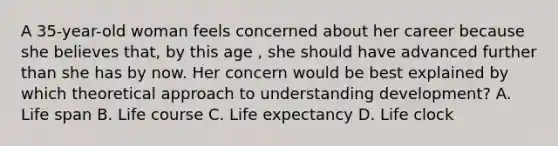 A 35-year-old woman feels concerned about her career because she believes that, by this age , she should have advanced further than she has by now. Her concern would be best explained by which theoretical approach to understanding development? A. Life span B. Life course C. Life expectancy D. Life clock