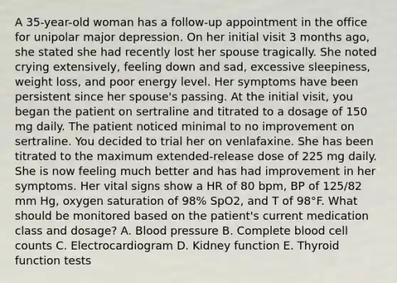 A 35-year-old woman has a follow-up appointment in the office for unipolar major depression. On her initial visit 3 months ago, she stated she had recently lost her spouse tragically. She noted crying extensively, feeling down and sad, excessive sleepiness, weight loss, and poor energy level. Her symptoms have been persistent since her spouse's passing. At the initial visit, you began the patient on sertraline and titrated to a dosage of 150 mg daily. The patient noticed minimal to no improvement on sertraline. You decided to trial her on venlafaxine. She has been titrated to the maximum extended-release dose of 225 mg daily. She is now feeling much better and has had improvement in her symptoms. Her vital signs show a HR of 80 bpm, BP of 125/82 mm Hg, oxygen saturation of 98% SpO2, and T of 98°F. What should be monitored based on the patient's current medication class and dosage? A. Blood pressure B. Complete blood cell counts C. Electrocardiogram D. Kidney function E. Thyroid function tests