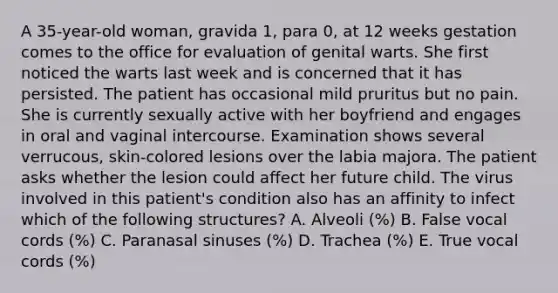 A 35-year-old woman, gravida 1, para 0, at 12 weeks gestation comes to the office for evaluation of genital warts. She first noticed the warts last week and is concerned that it has persisted. The patient has occasional mild pruritus but no pain. She is currently sexually active with her boyfriend and engages in oral and vaginal intercourse. Examination shows several verrucous, skin-colored lesions over the labia majora. The patient asks whether the lesion could affect her future child. The virus involved in this patient's condition also has an affinity to infect which of the following structures? A. Alveoli (%) B. False vocal cords (%) C. Paranasal sinuses (%) D. Trachea (%) E. True vocal cords (%)