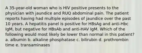 A 35-year-old woman who is HIV positive presents to the physician with jaundice and RUQ abdominal pain. The patient reports having had multiple episodes of jaundice over the past 10 years. A hepatitis panel is positive for HBsAg and anti-Hbc IgM, but negative for HBsAb and anti-HAV IgM. Which of the following would most likely be lower than normal in this patient? a. albumin b. alkaline phosphatase c. bilirubin d. prothrombin time e. transaminases