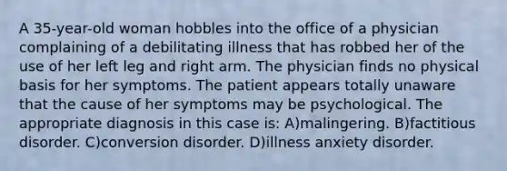 A 35-year-old woman hobbles into the office of a physician complaining of a debilitating illness that has robbed her of the use of her left leg and right arm. The physician finds no physical basis for her symptoms. The patient appears totally unaware that the cause of her symptoms may be psychological. The appropriate diagnosis in this case is: A)malingering. B)factitious disorder. C)conversion disorder. D)illness anxiety disorder.