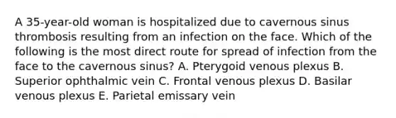 A 35-year-old woman is hospitalized due to cavernous sinus thrombosis resulting from an infection on the face. Which of the following is the most direct route for spread of infection from the face to the cavernous sinus? A. Pterygoid venous plexus B. Superior ophthalmic vein C. Frontal venous plexus D. Basilar venous plexus E. Parietal emissary vein