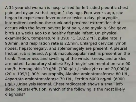 A 35-year-old woman is hospitalized for left-sided pleuritic chest pain and dyspnea that began 1 day ago. Four weeks ago, she began to experience fever once or twice a day, pharyngitis, intermittent rash on the trunk and proximal extremities that occurs with the fever, severe joint pain, and myalgia. She gave birth 10 weeks ago to a healthy female infant. On physical examination, temperature is 39.0 °C (102.2 °F), pulse rate is 90/min, and respiration rate is 22/min. Enlarged cervical lymph nodes, hepatomegaly, and splenomegaly are present. A pleural friction rub is heard. A pink maculopapular rash is present on the trunk. Tenderness and swelling of the wrists, knees, and ankles are noted. Laboratory studies: Erythrocyte sedimentation rate 90 mm/h, Hemoglobin 10 g/dL (100 g/L) ,Leukocyte count 20,000/µL (20 × 109/L), 90% neutrophils, Alanine aminotransferase 80 U/L, Aspartate aminotransferase 70 U/L, Ferritin 6000 ng/mL (6000 µg/L) ,Urinalysis Normal. Chest radiograph shows a small left-sided pleural effusion. Which of the following is the most likely diagnosis?