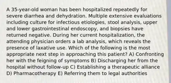 A 35-year-old woman has been hospitalized repeatedly for severe diarrhea and dehydration. Multiple extensive evaluations including culture for infectious etiologies, stool analysis, upper and lower gastrointestinal endoscopy, and biopsies have returned negative. During her current hospitalization, the attending physician orders a lab analysis, which reveals the presence of laxative use. Which of the following is the most appropriate next step in approaching this patient? A) Confronting her with the feigning of symptoms B) Discharging her from the hospital without follow-up C) Establishing a therapeutic alliance D) Pharmacotherapy E) Referring them to legal authorities