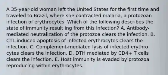 A 35-year-old woman left the United States for the first time and traveled to Brazil, where she contracted malaria, a protozoan infection of erythrocytes. Which of the following describes the state of immunity result ing from this infection? A. Antibody-mediated neutralization of the protozoa clears the infection. B. CTL-induced apoptosis of infected erythrocytes clears the infection. C. Complement-mediated lysis of infected erythro cytes clears the infection. D. DTH mediated by CD4+ T cells clears the infection. E. Host immunity is evaded by protozoa reproducing within erythrocytes.