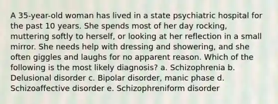 A 35-year-old woman has lived in a state psychiatric hospital for the past 10 years. She spends most of her day rocking, muttering softly to herself, or looking at her reflection in a small mirror. She needs help with dressing and showering, and she often giggles and laughs for no apparent reason. Which of the following is the most likely diagnosis? a. Schizophrenia b. Delusional disorder c. Bipolar disorder, manic phase d. Schizoaffective disorder e. Schizophreniform disorder