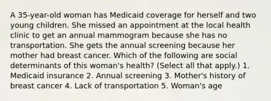 A 35-year-old woman has Medicaid coverage for herself and two young children. She missed an appointment at the local health clinic to get an annual mammogram because she has no transportation. She gets the annual screening because her mother had breast cancer. Which of the following are social determinants of this woman's health? (Select all that apply.) 1. Medicaid insurance 2. Annual screening 3. Mother's history of breast cancer 4. Lack of transportation 5. Woman's age