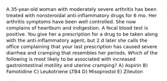 A 35-year-old woman with moderately severe arthritis has been treated with nonsteroidal anti-inflammatory drugs for 6 mo. Her arthritis symptoms have been well controlled. She now complains of heartburn and indigestion. A fecal blood test is positive. You give her a prescription for a drug to be taken along with the anti-inflammatory agent, but 2 d later she calls the office complaining that your last prescription has caused severe diarrhea and cramping that resembles her periods. Which of the following is most likely to be associated with increased gastrointestinal motility and uterine cramping? A) Aspirin B) Famotidine C) Leukotriene LTB4 D) Misoprostol E) Zileuton