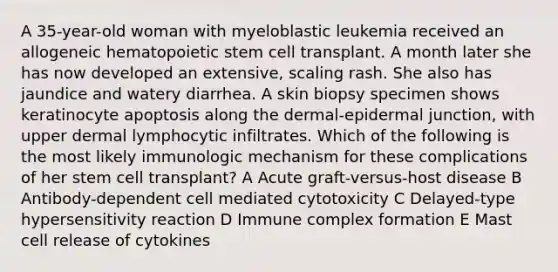 A 35-year-old woman with myeloblastic leukemia received an allogeneic hematopoietic stem cell transplant. A month later she has now developed an extensive, scaling rash. She also has jaundice and watery diarrhea. A skin biopsy specimen shows keratinocyte apoptosis along the dermal-epidermal junction, with upper dermal lymphocytic infiltrates. Which of the following is the most likely immunologic mechanism for these complications of her stem cell transplant? A Acute graft-versus-host disease B Antibody-dependent cell mediated cytotoxicity C Delayed-type hypersensitivity reaction D Immune complex formation E Mast cell release of cytokines