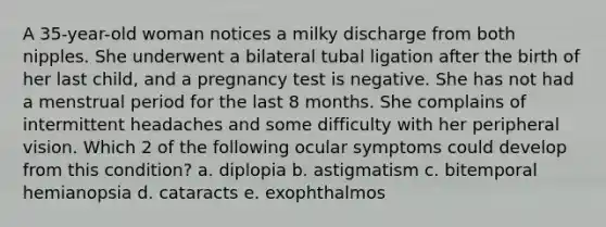 A 35-year-old woman notices a milky discharge from both nipples. She underwent a bilateral tubal ligation after the birth of her last child, and a pregnancy test is negative. She has not had a menstrual period for the last 8 months. She complains of intermittent headaches and some difficulty with her peripheral vision. Which 2 of the following ocular symptoms could develop from this condition? a. diplopia b. astigmatism c. bitemporal hemianopsia d. cataracts e. exophthalmos