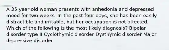 A 35-year-old woman presents with anhedonia and depressed mood for two weeks. In the past four days, she has been easily distractible and irritable, but her occupation is not affected. Which of the following is the most likely diagnosis? Bipolar disorder type II Cyclothymic disorder Dysthymic disorder Major depressive disorder