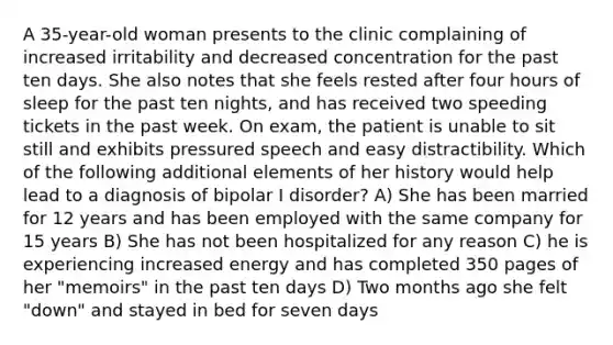 A 35-year-old woman presents to the clinic complaining of increased irritability and decreased concentration for the past ten days. She also notes that she feels rested after four hours of sleep for the past ten nights, and has received two speeding tickets in the past week. On exam, the patient is unable to sit still and exhibits pressured speech and easy distractibility. Which of the following additional elements of her history would help lead to a diagnosis of bipolar I disorder? A) She has been married for 12 years and has been employed with the same company for 15 years B) She has not been hospitalized for any reason C) he is experiencing increased energy and has completed 350 pages of her "memoirs" in the past ten days D) Two months ago she felt "down" and stayed in bed for seven days