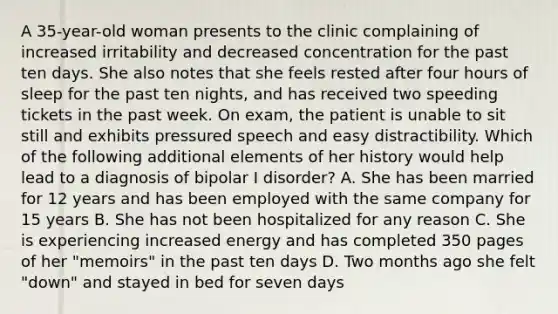 A 35-year-old woman presents to the clinic complaining of increased irritability and decreased concentration for the past ten days. She also notes that she feels rested after four hours of sleep for the past ten nights, and has received two speeding tickets in the past week. On exam, the patient is unable to sit still and exhibits pressured speech and easy distractibility. Which of the following additional elements of her history would help lead to a diagnosis of bipolar I disorder? A. She has been married for 12 years and has been employed with the same company for 15 years B. She has not been hospitalized for any reason C. She is experiencing increased energy and has completed 350 pages of her "memoirs" in the past ten days D. Two months ago she felt "down" and stayed in bed for seven days