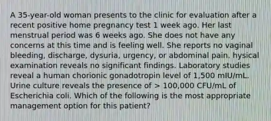 A 35-year-old woman presents to the clinic for evaluation after a recent positive home pregnancy test 1 week ago. Her last menstrual period was 6 weeks ago. She does not have any concerns at this time and is feeling well. She reports no vaginal bleeding, discharge, dysuria, urgency, or abdominal pain. hysical examination reveals no significant findings. Laboratory studies reveal a human chorionic gonadotropin level of 1,500 mIU/mL. Urine culture reveals the presence of > 100,000 CFU/mL of Escherichia coli. Which of the following is the most appropriate management option for this patient?