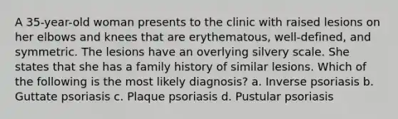 A 35-year-old woman presents to the clinic with raised lesions on her elbows and knees that are erythematous, well-defined, and symmetric. The lesions have an overlying silvery scale. She states that she has a family history of similar lesions. Which of the following is the most likely diagnosis? a. Inverse psoriasis b. Guttate psoriasis c. Plaque psoriasis d. Pustular psoriasis