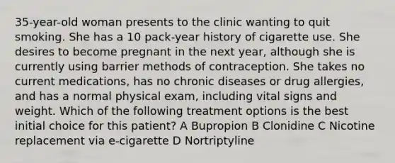 35-year-old woman presents to the clinic wanting to quit smoking. She has a 10 pack-year history of cigarette use. She desires to become pregnant in the next year, although she is currently using barrier methods of contraception. She takes no current medications, has no chronic diseases or drug allergies, and has a normal physical exam, including vital signs and weight. Which of the following treatment options is the best initial choice for this patient? A Bupropion B Clonidine C Nicotine replacement via e-cigarette D Nortriptyline