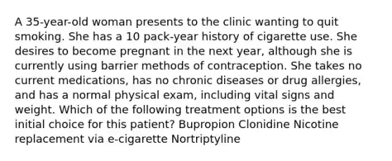 A 35-year-old woman presents to the clinic wanting to quit smoking. She has a 10 pack-year history of cigarette use. She desires to become pregnant in the next year, although she is currently using barrier methods of contraception. She takes no current medications, has no chronic diseases or drug allergies, and has a normal physical exam, including vital signs and weight. Which of the following treatment options is the best initial choice for this patient? Bupropion Clonidine Nicotine replacement via e-cigarette Nortriptyline