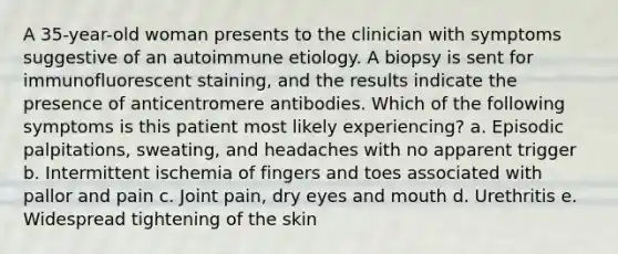 A 35-year-old woman presents to the clinician with symptoms suggestive of an autoimmune etiology. A biopsy is sent for immunofluorescent staining, and the results indicate the presence of anticentromere antibodies. Which of the following symptoms is this patient most likely experiencing? a. Episodic palpitations, sweating, and headaches with no apparent trigger b. Intermittent ischemia of fingers and toes associated with pallor and pain c. Joint pain, dry eyes and mouth d. Urethritis e. Widespread tightening of the skin