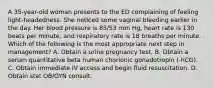 A 35-year-old woman presents to the ED complaining of feeling light-headedness. She noticed some vaginal bleeding earlier in the day. Her blood pressure is 85/53 mm Hg, heart rate is 130 beats per minute, and respiratory rate is 18 breaths per minute. Which of the following is the most appropriate next step in management? A. Obtain a urine pregnancy test. B. Obtain a serum quantitative beta human chorionic gonadotropin (-hCG). C. Obtain immediate IV access and begin fluid resuscitation. D. Obtain stat OB/GYN consult.