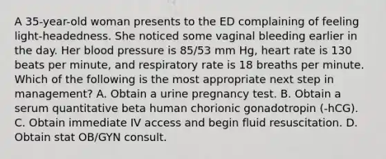 A 35-year-old woman presents to the ED complaining of feeling light-headedness. She noticed some vaginal bleeding earlier in the day. Her blood pressure is 85/53 mm Hg, heart rate is 130 beats per minute, and respiratory rate is 18 breaths per minute. Which of the following is the most appropriate next step in management? A. Obtain a urine pregnancy test. B. Obtain a serum quantitative beta human chorionic gonadotropin (-hCG). C. Obtain immediate IV access and begin fluid resuscitation. D. Obtain stat OB/GYN consult.