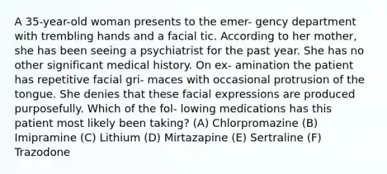 A 35-year-old woman presents to the emer- gency department with trembling hands and a facial tic. According to her mother, she has been seeing a psychiatrist for the past year. She has no other significant medical history. On ex- amination the patient has repetitive facial gri- maces with occasional protrusion of the tongue. She denies that these facial expressions are produced purposefully. Which of the fol- lowing medications has this patient most likely been taking? (A) Chlorpromazine (B) Imipramine (C) Lithium (D) Mirtazapine (E) Sertraline (F) Trazodone