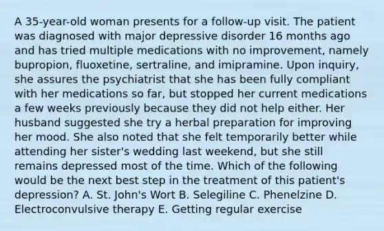 A 35-year-old woman presents for a follow-up visit. The patient was diagnosed with major depressive disorder 16 months ago and has tried multiple medications with no improvement, namely bupropion, fluoxetine, sertraline, and imipramine. Upon inquiry, she assures the psychiatrist that she has been fully compliant with her medications so far, but stopped her current medications a few weeks previously because they did not help either. Her husband suggested she try a herbal preparation for improving her mood. She also noted that she felt temporarily better while attending her sister's wedding last weekend, but she still remains depressed most of the time. Which of the following would be the next best step in the treatment of this patient's depression? A. St. John's Wort B. Selegiline C. Phenelzine D. Electroconvulsive therapy E. Getting regular exercise