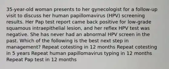 35-year-old woman presents to her gynecologist for a follow-up visit to discuss her human papillomavirus (HPV) screening results. Her Pap test report came back positive for low-grade squamous intraepithelial lesion, and her reflex HPV test was negative. She has never had an abnormal HPV screen in the past. Which of the following is the best next step in management? Repeat cotesting in 12 months Repeat cotesting in 5 years Repeat human papillomavirus typing in 12 months Repeat Pap test in 12 months