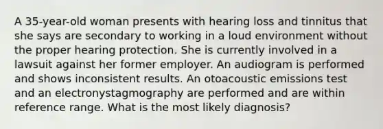 A 35-year-old woman presents with hearing loss and tinnitus that she says are secondary to working in a loud environment without the proper hearing protection. She is currently involved in a lawsuit against her former employer. An audiogram is performed and shows inconsistent results. An otoacoustic emissions test and an electronystagmography are performed and are within reference range. What is the most likely diagnosis?