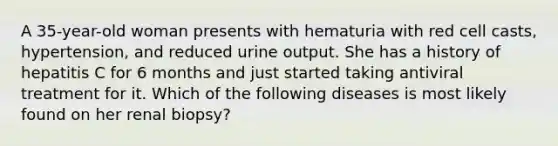 A 35-year-old woman presents with hematuria with red cell casts, hypertension, and reduced urine output. She has a history of hepatitis C for 6 months and just started taking antiviral treatment for it. Which of the following diseases is most likely found on her renal biopsy?