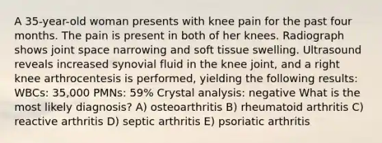 A 35-year-old woman presents with knee pain for the past four months. The pain is present in both of her knees. Radiograph shows joint space narrowing and soft tissue swelling. Ultrasound reveals increased synovial fluid in the knee joint, and a right knee arthrocentesis is performed, yielding the following results: WBCs: 35,000 PMNs: 59% Crystal analysis: negative What is the most likely diagnosis? A) osteoarthritis B) rheumatoid arthritis C) reactive arthritis D) septic arthritis E) psoriatic arthritis