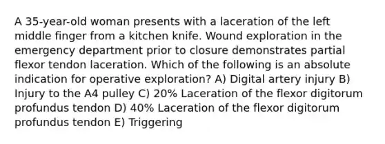 A 35-year-old woman presents with a laceration of the left middle finger from a kitchen knife. Wound exploration in the emergency department prior to closure demonstrates partial flexor tendon laceration. Which of the following is an absolute indication for operative exploration? A) Digital artery injury B) Injury to the A4 pulley C) 20% Laceration of the flexor digitorum profundus tendon D) 40% Laceration of the flexor digitorum profundus tendon E) Triggering