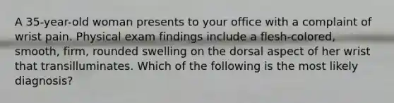 A 35-year-old woman presents to your office with a complaint of wrist pain. Physical exam findings include a flesh-colored, smooth, firm, rounded swelling on the dorsal aspect of her wrist that transilluminates. Which of the following is the most likely diagnosis?