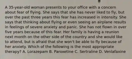 A 35-year-old woman presents to your office with a concern about fear of flying. She says that she has never liked to fly, but over the past three years this fear has increased in intensity. She says that thinking about flying or even seeing an airplane results in feelings of severe anxiety and panic. She has not flown in over five years because of this fear. Her family is having a reunion next month on the other side of the country and she would like to attend, but is afraid that she won't be able to fly because of her anxiety. Which of the following is the most appropriate therapy? A. Lorazepam B. Paroxetine C. Sertraline D. Venlafaxine