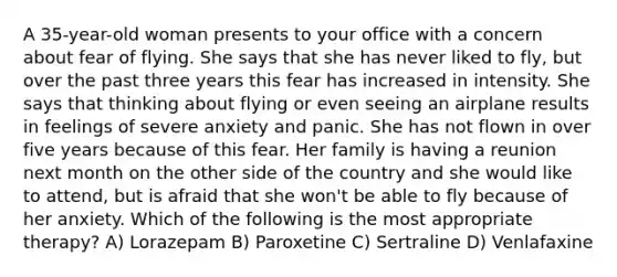 A 35-year-old woman presents to your office with a concern about fear of flying. She says that she has never liked to fly, but over the past three years this fear has increased in intensity. She says that thinking about flying or even seeing an airplane results in feelings of severe anxiety and panic. She has not flown in over five years because of this fear. Her family is having a reunion next month on the other side of the country and she would like to attend, but is afraid that she won't be able to fly because of her anxiety. Which of the following is the most appropriate therapy? A) Lorazepam B) Paroxetine C) Sertraline D) Venlafaxine