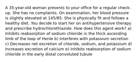 A 35-year-old woman presents to your office for a regular check-up. She has no complaints. On examination, her blood pressure is slightly elevated at 145/85. She is physically fit and follows a healthy diet. You decide to start her on antihypertensive therapy and prescribe hydrochlorothiazide. How does this agent work? a) Inhibits reabsorption of sodium chloride in the thick ascending limb of the loop of Henle b) Interferes with potassium secretion c) Decreases net excretion of chloride, sodium, and potassium d) Increases excretion of calcium e) Inhibits reabsorption of sodium chloride in the early distal convoluted tubule