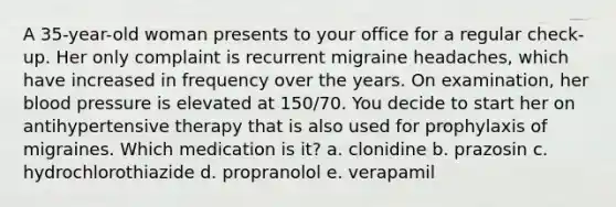 A 35-year-old woman presents to your office for a regular check-up. Her only complaint is recurrent migraine headaches, which have increased in frequency over the years. On examination, her blood pressure is elevated at 150/70. You decide to start her on antihypertensive therapy that is also used for prophylaxis of migraines. Which medication is it? a. clonidine b. prazosin c. hydrochlorothiazide d. propranolol e. verapamil