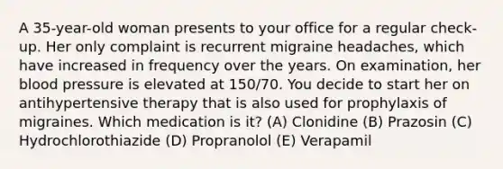 A 35-year-old woman presents to your office for a regular check-up. Her only complaint is recurrent migraine headaches, which have increased in frequency over the years. On examination, her blood pressure is elevated at 150/70. You decide to start her on antihypertensive therapy that is also used for prophylaxis of migraines. Which medication is it? (A) Clonidine (B) Prazosin (C) Hydrochlorothiazide (D) Propranolol (E) Verapamil