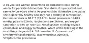 A 35-year-old woman presents to an outpatient clinic during winter for persistant rhinorrhea. She states it is persistent and seems to be worse when she goes outside. Otherwise, she states she is generally healthy and only has a history of constipation. Her temperature is 98.7°F (37.1°C), blood pressure is 144/91 mmHg, pulse is 82/min, respirations are 14/min, and oxygen saturation is 98% on room air. Nasal sputum cytology reveals eosinophilia and boggy turbinates. Which of the following is the most likely diagnosis? A. Cold weather B. Coronavirus C. Environmental allergen D. Staphylococcus aureus E. Streptococcus pneumonia