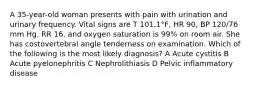 A 35-year-old woman presents with pain with urination and urinary frequency. Vital signs are T 101.1°F, HR 90, BP 120/76 mm Hg, RR 16, and oxygen saturation is 99% on room air. She has costovertebral angle tenderness on examination. Which of the following is the most likely diagnosis? A Acute cystitis B Acute pyelonephritis C Nephrolithiasis D Pelvic inflammatory disease