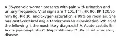 A 35-year-old woman presents with pain with urination and urinary frequency. Vital signs are T 101.1°F, HR 90, BP 120/76 mm Hg, RR 16, and oxygen saturation is 99% on room air. She has costovertebral angle tenderness on examination. Which of the following is the most likely diagnosis? A. Acute cystitis B. Acute pyelonephritis C. Nephrolithiasis D. Pelvic inflammatory disease