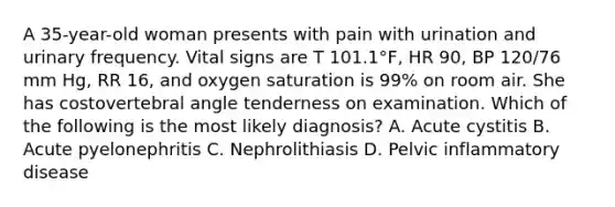 A 35-year-old woman presents with pain with urination and urinary frequency. Vital signs are T 101.1°F, HR 90, BP 120/76 mm Hg, RR 16, and oxygen saturation is 99% on room air. She has costovertebral angle tenderness on examination. Which of the following is the most likely diagnosis? A. Acute cystitis B. Acute pyelonephritis C. Nephrolithiasis D. Pelvic inflammatory disease