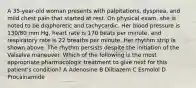 A 35-year-old woman presents with palpitations, dyspnea, and mild chest pain that started at rest. On physical exam, she is noted to be diaphoretic and tachycardic. Her blood pressure is 130/80 mm Hg, heart rate is 170 beats per minute, and respiratory rate is 22 breaths per minute. Her rhythm strip is shown above. The rhythm persists despite the initiation of the Valsalva maneuver. Which of the following is the most appropriate pharmacologic treatment to give next for this patient's condition? A Adenosine B Diltiazem C Esmolol D Procainamide