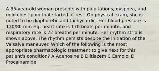 A 35-year-old woman presents with palpitations, dyspnea, and mild chest pain that started at rest. On physical exam, she is noted to be diaphoretic and tachycardic. Her blood pressure is 130/80 mm Hg, heart rate is 170 beats per minute, and respiratory rate is 22 breaths per minute. Her rhythm strip is shown above. The rhythm persists despite the initiation of the Valsalva maneuver. Which of the following is the most appropriate pharmacologic treatment to give next for this patient's condition? A Adenosine B Diltiazem C Esmolol D Procainamide