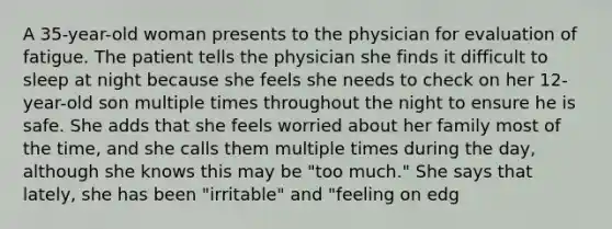 A 35-year-old woman presents to the physician for evaluation of fatigue. The patient tells the physician she finds it difficult to sleep at night because she feels she needs to check on her 12-year-old son multiple times throughout the night to ensure he is safe. She adds that she feels worried about her family most of the time, and she calls them multiple times during the day, although she knows this may be "too much." She says that lately, she has been "irritable" and "feeling on edg