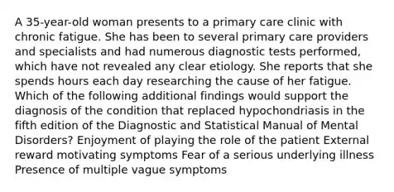 A 35-year-old woman presents to a primary care clinic with chronic fatigue. She has been to several primary care providers and specialists and had numerous diagnostic tests performed, which have not revealed any clear etiology. She reports that she spends hours each day researching the cause of her fatigue. Which of the following additional findings would support the diagnosis of the condition that replaced hypochondriasis in the fifth edition of the Diagnostic and Statistical Manual of Mental Disorders? Enjoyment of playing the role of the patient External reward motivating symptoms Fear of a serious underlying illness Presence of multiple vague symptoms